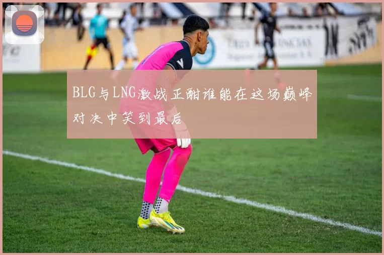 BLG与LNG激战正酣谁能在这场巅峰对决中笑到最后