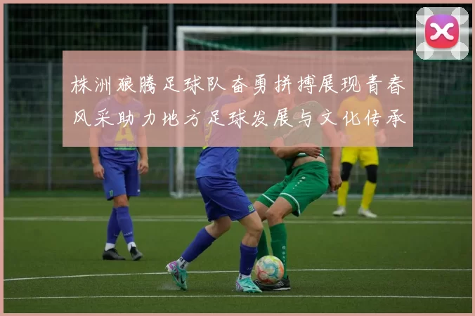 株洲狼腾足球队奋勇拼搏展现青春风采助力地方足球发展与文化传承