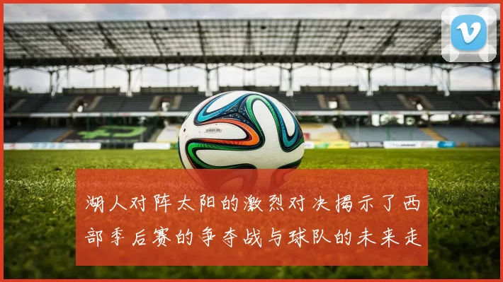 湖人对阵太阳的激烈对决揭示了西部季后赛的争夺战与球队的未来走向