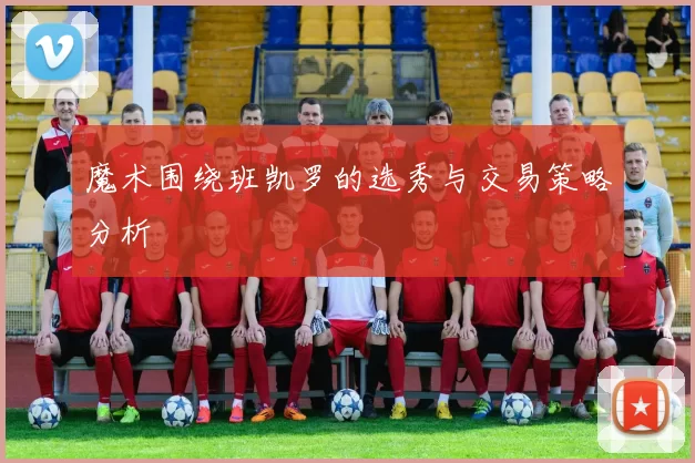 魔术围绕班凯罗的选秀与交易策略分析
