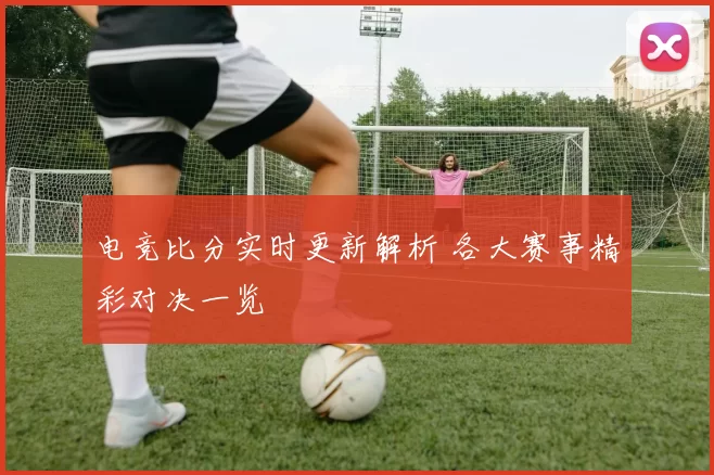 电竞比分实时更新解析 各大赛事精彩对决一览