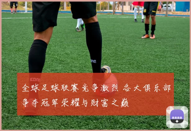 全球足球联赛竞争激烈 各大俱乐部争夺冠军荣耀与财富之巅