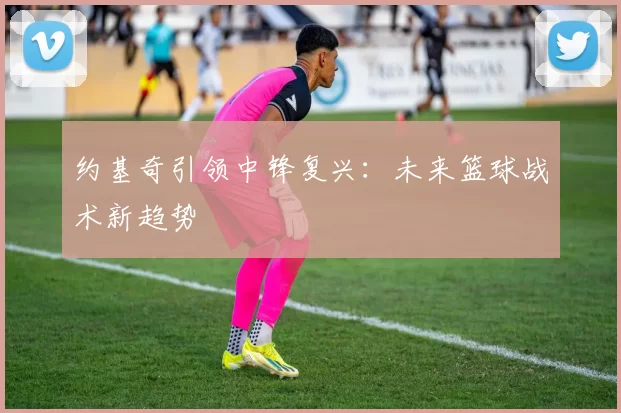 约基奇引领中锋复兴：未来篮球战术新趋势