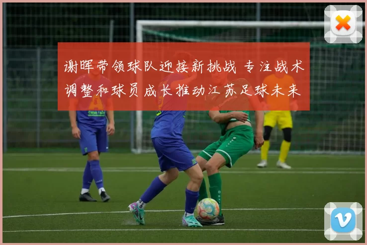 谢晖带领球队迎接新挑战 专注战术调整和球员成长推动江苏足球未来发展