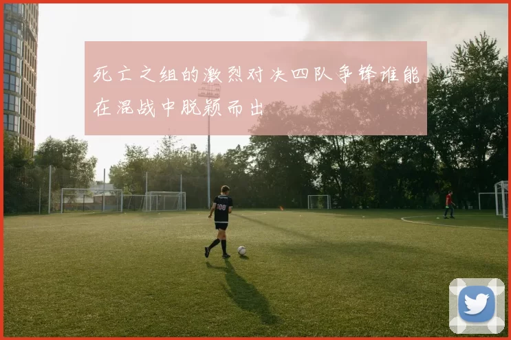 死亡之组的激烈对决四队争锋谁能在混战中脱颖而出