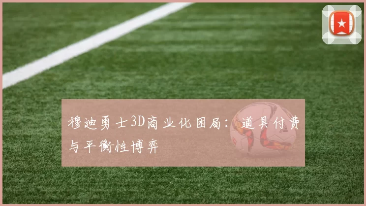 穆迪勇士3D商业化困局：道具付费与平衡性博弈