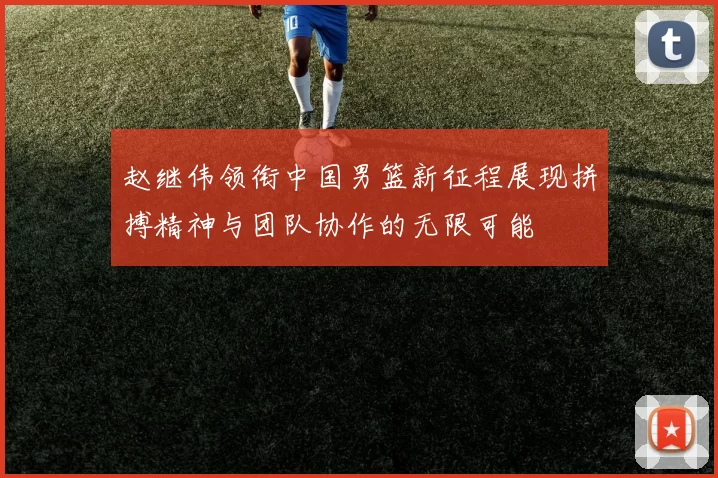 赵继伟领衔中国男篮新征程展现拼搏精神与团队协作的无限可能