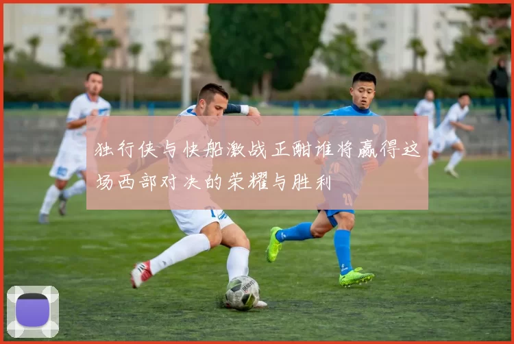 独行侠与快船激战正酣谁将赢得这场西部对决的荣耀与胜利