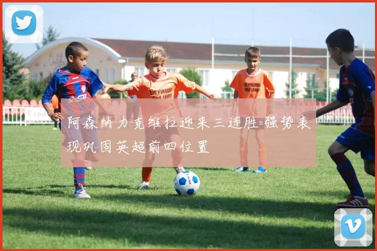 阿森纳力克维拉迎来三连胜 强势表现巩固英超前四位置