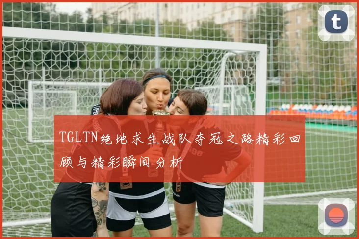 TGLTN绝地求生战队夺冠之路精彩回顾与精彩瞬间分析