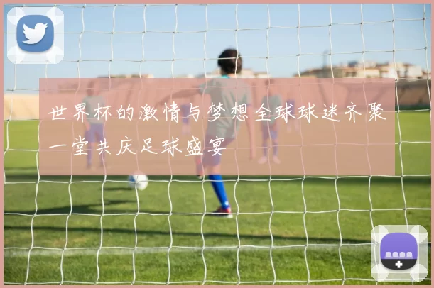 世界杯的激情与梦想全球球迷齐聚一堂共庆足球盛宴