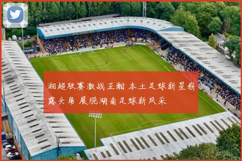 湘超联赛激战正酣 本土足球新星崭露头角 展现湖南足球新风采