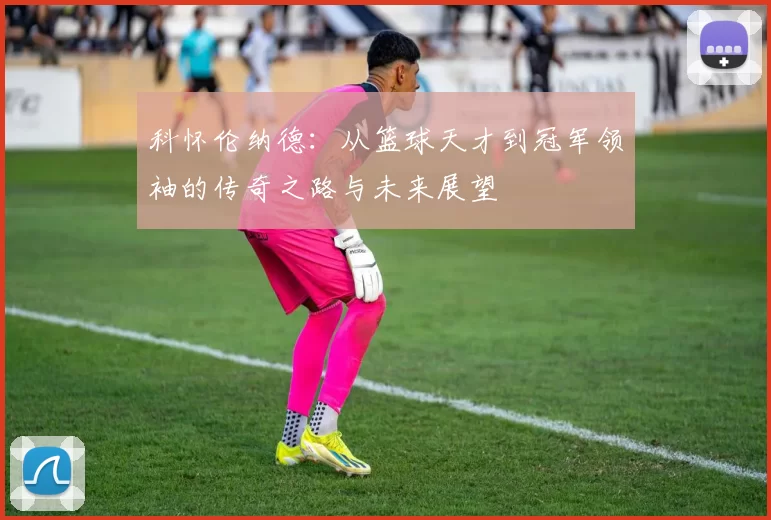 科怀伦纳德：从篮球天才到冠军领袖的传奇之路与未来展望