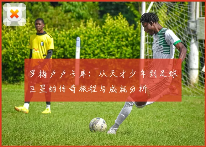 罗梅卢卢卡库：从天才少年到足球巨星的传奇旅程与成就分析